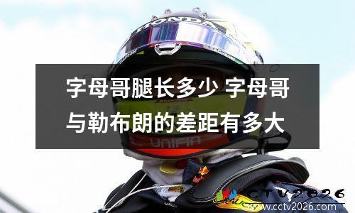字母哥腿长多少 字母哥与勒布朗的差距有多大