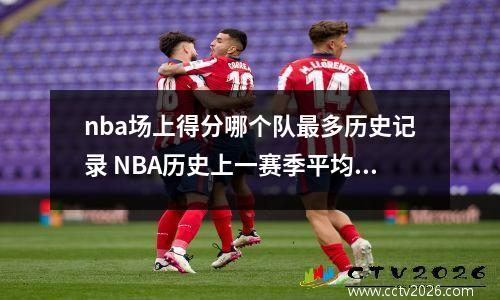 nba场上得分哪个队最多历史记录 NBA历史上一赛季平均得分最高的是哪支球队平均得多少分