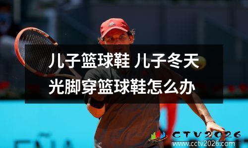 儿子篮球鞋 儿子冬天光脚穿篮球鞋怎么办