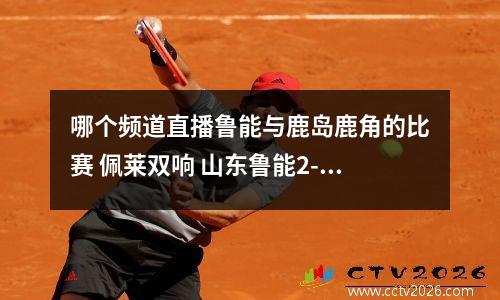 哪个频道直播鲁能与鹿岛鹿角的比赛 佩莱双响 山东鲁能2-2鹿岛鹿角 圈内人士热议