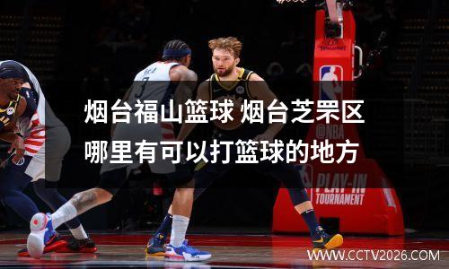 烟台福山篮球 烟台芝罘区哪里有可以打篮球的地方