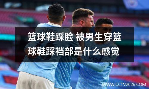 篮球鞋踩脸 被男生穿篮球鞋踩裆部是什么感觉