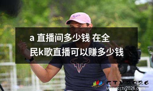 a 直播间多少钱 在全民k歌直播可以赚多少钱