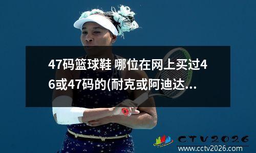 47码篮球鞋 哪位在网上买过46或47码的(耐克或阿迪达斯)篮球鞋
