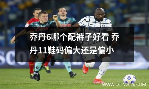 乔丹6哪个配裤子好看 乔丹11鞋码偏大还是偏小