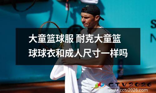 大童篮球服 耐克大童篮球球衣和成人尺寸一样吗