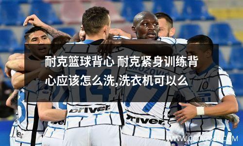 耐克篮球背心 耐克紧身训练背心应该怎么洗,洗衣机可以么
