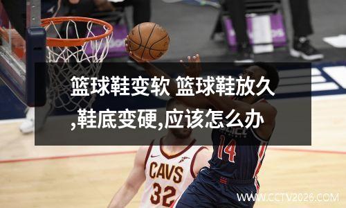 篮球鞋变软 篮球鞋放久,鞋底变硬,应该怎么办