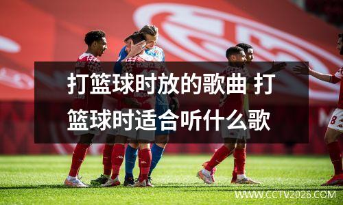 打篮球时放的歌曲 打篮球时适合听什么歌