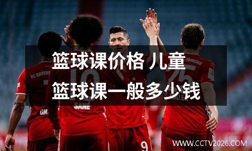 篮球课价格 儿童篮球课一般多少钱