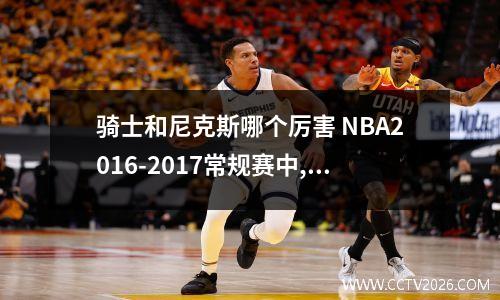骑士和尼克斯哪个厉害 NBA2016-2017常规赛中,骑士胜过尼克斯吗