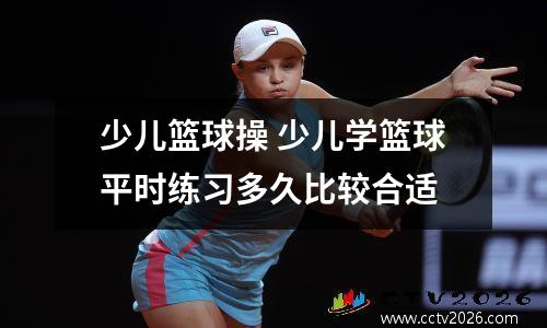 少儿篮球操 少儿学篮球平时练习多久比较合适