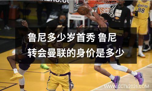 鲁尼多少岁首秀 鲁尼转会曼联的身价是多少