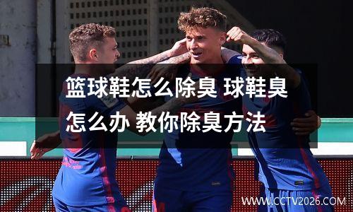 篮球鞋怎么除臭 球鞋臭怎么办 教你除臭方法