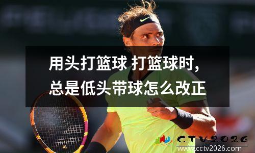 用头打篮球 打篮球时,总是低头带球怎么改正