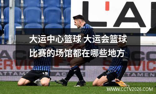大运中心篮球 大运会篮球比赛的场馆都在哪些地方