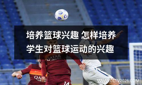 培养篮球兴趣 怎样培养学生对篮球运动的兴趣