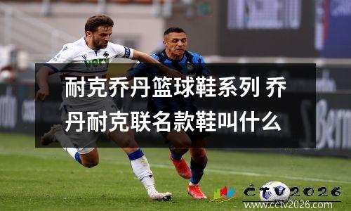 耐克乔丹篮球鞋系列 乔丹耐克联名款鞋叫什么