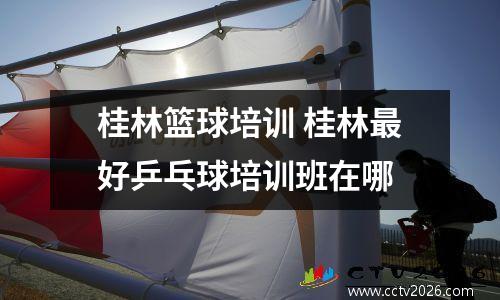 桂林篮球培训 桂林最好乒乓球培训班在哪
