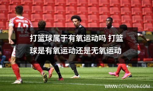打篮球属于有氧运动吗 打篮球是有氧运动还是无氧运动