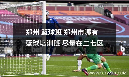 郑州 篮球班 郑州市哪有篮球培训班 尽量在二七区
