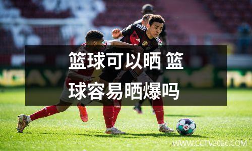 篮球可以晒 篮球容易晒爆吗