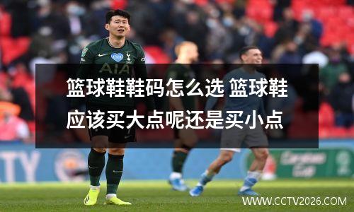篮球鞋鞋码怎么选 篮球鞋应该买大点呢还是买小点