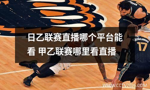 日乙联赛直播哪个平台能看 甲乙联赛哪里看直播