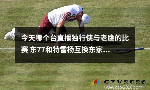 今天哪个台直播独行侠与老鹰的比赛 东77和特雷杨互换东家,独行侠和老鹰到底谁赚了
