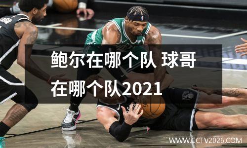 鲍尔在哪个队 球哥在哪个队2021