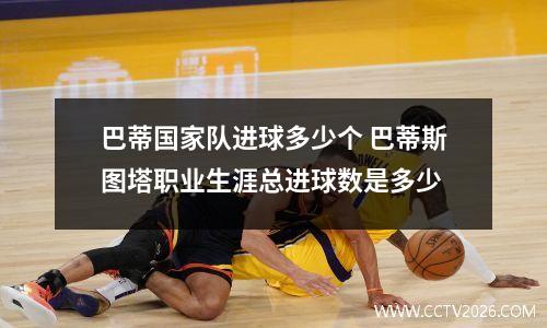 巴蒂国家队进球多少个 巴蒂斯图塔职业生涯总进球数是多少
