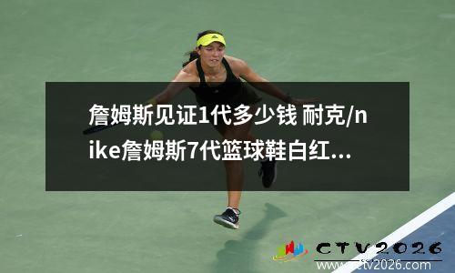 詹姆斯见证1代多少钱 耐克/nike詹姆斯7代篮球鞋白红专卖店卖多少钱
