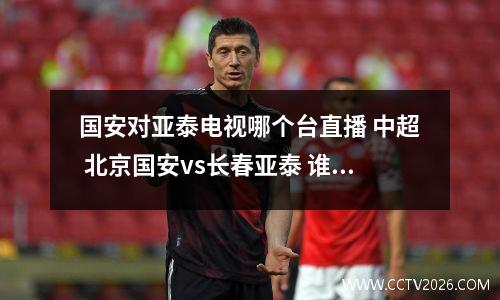 国安对亚泰电视哪个台直播 中超 北京国安vs长春亚泰 谁 厉害