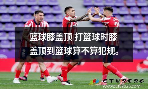 篮球膝盖顶 打篮球时膝盖顶到篮球算不算犯规。