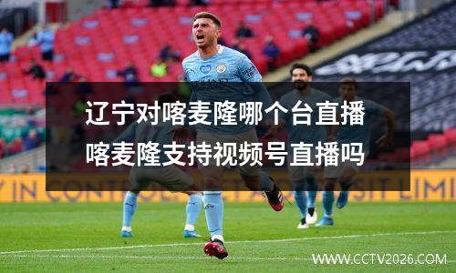 辽宁对喀麦隆哪个台直播 喀麦隆支持视频号直播吗
