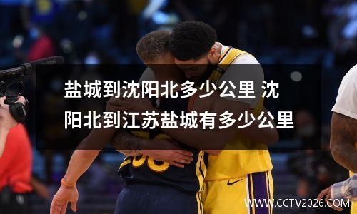 盐城到沈阳北多少公里 沈阳北到江苏盐城有多少公里