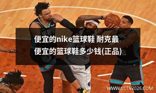 便宜的nike篮球鞋 耐克最便宜的篮球鞋多少钱(正品)