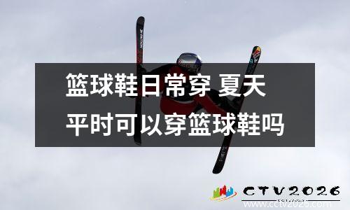 篮球鞋日常穿 夏天平时可以穿篮球鞋吗