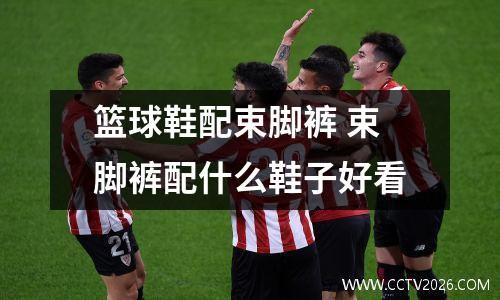 篮球鞋配束脚裤 束脚裤配什么鞋子好看