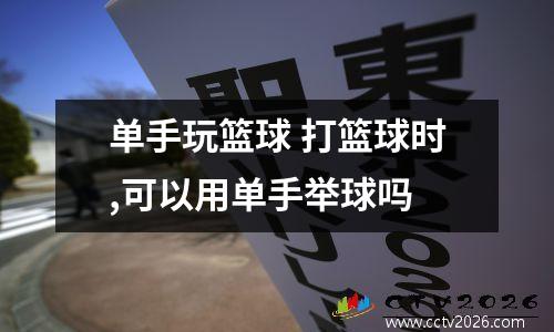单手玩篮球 打篮球时,可以用单手举球吗