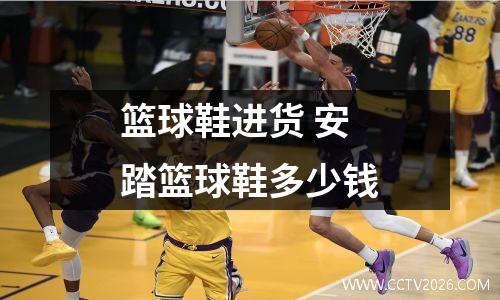 篮球鞋进货 安踏篮球鞋多少钱