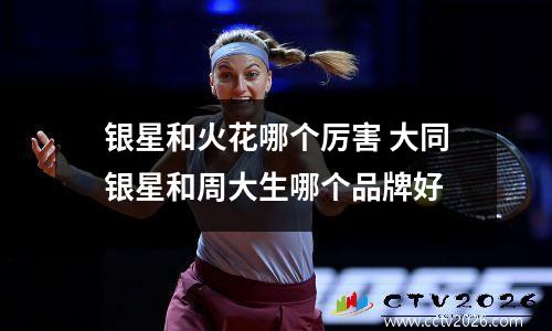 银星和火花哪个厉害 大同银星和周大生哪个品牌好