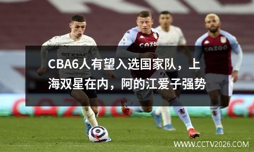 CBA6人有望入选国家队，上海双星在内，阿的江爱子强势