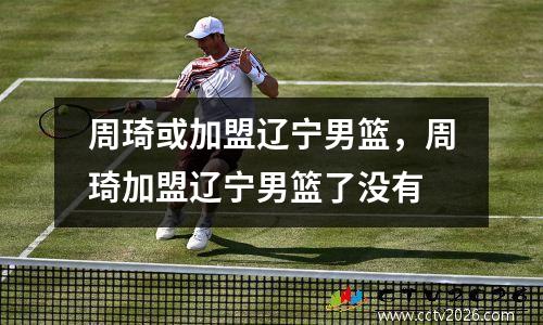 周琦或加盟辽宁男篮，周琦加盟辽宁男篮了没有
