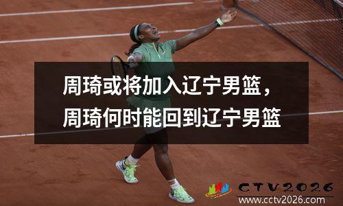 周琦或将加入辽宁男篮，周琦何时能回到辽宁男篮
