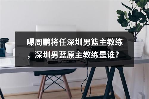 曝周鹏将任深圳男篮主教练，深圳男蓝原主教练是谁?