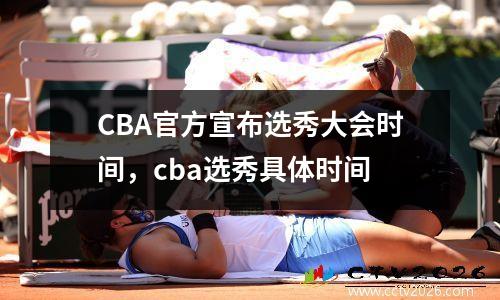 CBA官方宣布选秀大会时间，cba选秀具体时间