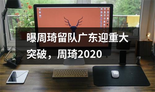 曝周琦留队广东迎重大突破，周琦2020