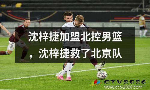 沈梓捷加盟北控男篮，沈梓捷救了北京队