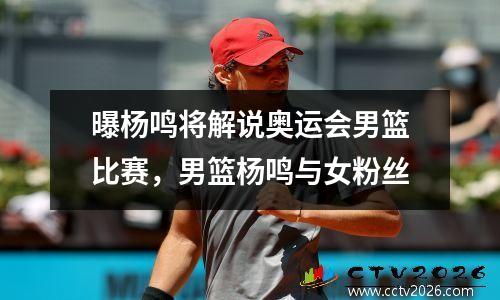 曝杨鸣将解说奥运会男篮比赛，男篮杨鸣与女粉丝